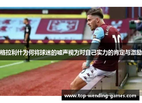 格拉利什为何将球迷的嘘声视为对自己实力的肯定与激励