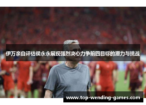 伊万亲自评估侯永永展现强烈决心力争前四目标的潜力与挑战
