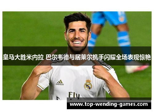 皇马大胜米内拉 巴尔韦德与居莱尔携手闪耀全场表现惊艳