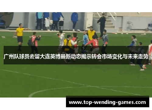 广州队球员去留大连英博最新动态揭示转会市场变化与未来走势