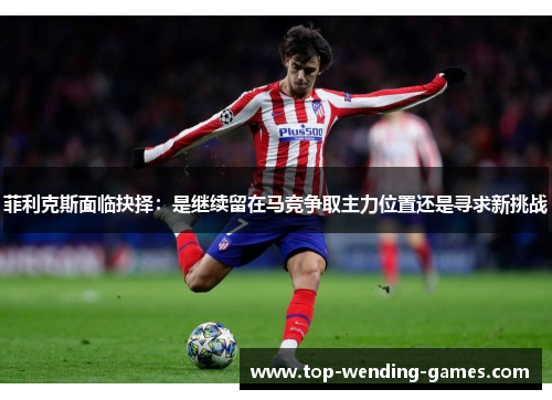 菲利克斯面临抉择：是继续留在马竞争取主力位置还是寻求新挑战