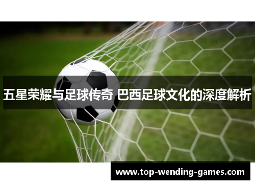五星荣耀与足球传奇 巴西足球文化的深度解析