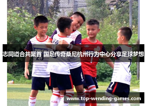 志同道合共聚首 国足传奇桑尼杭州行为中心分享足球梦想 志同道合共聚首 国足传奇桑尼杭州行为中心分享足球梦想