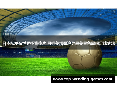 日本队发布世界杯宣传片 目标美加墨追寻最美景色展现足球梦想