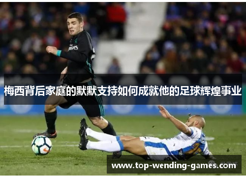 梅西背后家庭的默默支持如何成就他的足球辉煌事业