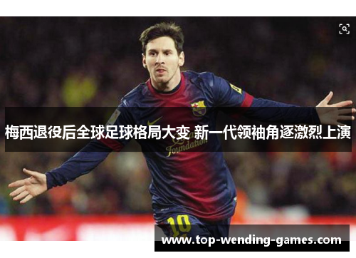 梅西退役后全球足球格局大变 新一代领袖角逐激烈上演