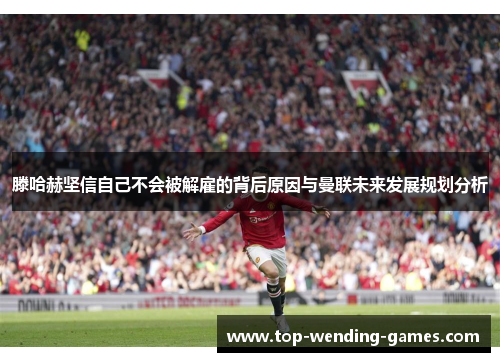 滕哈赫坚信自己不会被解雇的背后原因与曼联未来发展规划分析