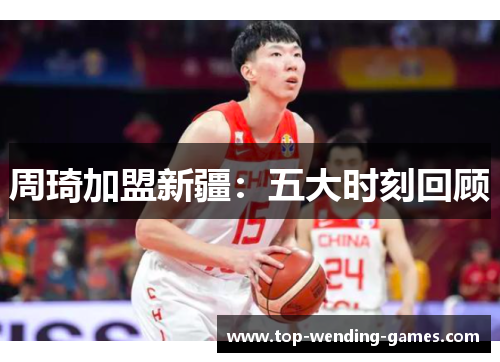周琦加盟新疆:五大时刻回顾 周琦加盟新疆:五大时刻回顾