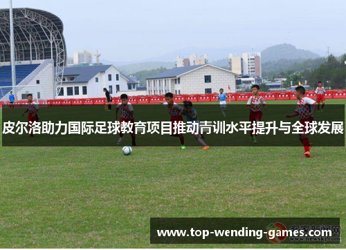 皮尔洛助力国际足球教育项目推动青训水平提升与全球发展
