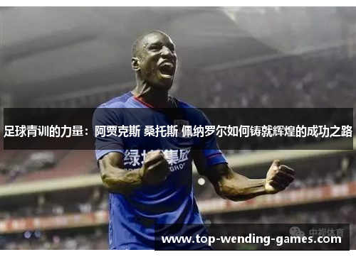 足球青训的力量：阿贾克斯 桑托斯 佩纳罗尔如何铸就辉煌的成功之路