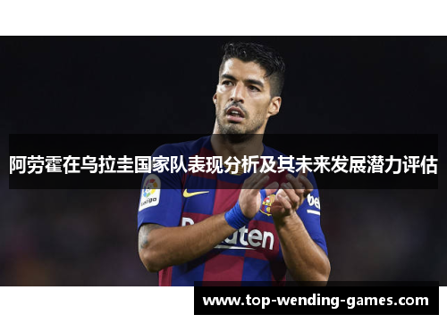 阿劳霍在乌拉圭国家队表现分析及其未来发展潜力评估 阿劳霍在乌拉圭国家队表现分析及其未来发展潜力评估