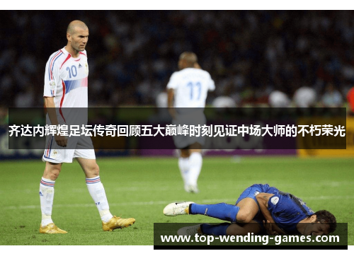 齐达内辉煌足坛传奇回顾五大巅峰时刻见证中场大师的不朽荣光