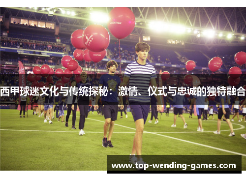西甲球迷文化与传统探秘：激情、仪式与忠诚的独特融合