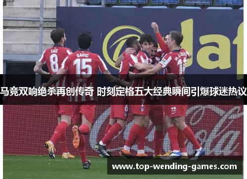 马竞双响绝杀再创传奇 时刻定格五大经典瞬间引爆球迷热议
