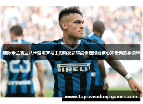 国际米兰官宣队长劳塔罗马丁内斯高薪续约锁定锋线核心冲击新赛季荣耀 国际米兰官宣队长劳塔罗马丁内斯高薪续约锁定锋线核心冲击新赛季荣耀